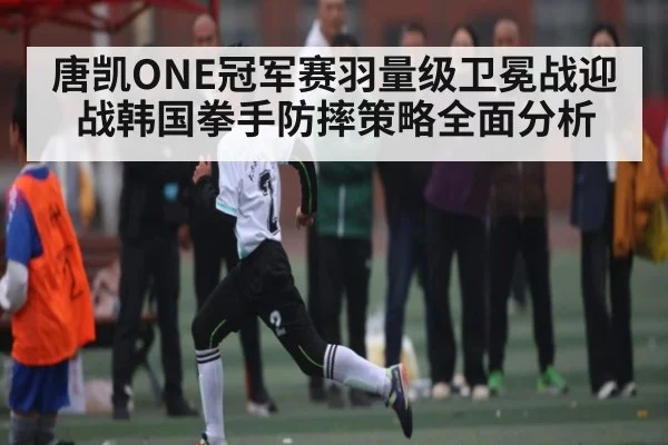 唐凯ONE冠军赛羽量级卫冕战迎战韩国拳手防摔策略全面分析