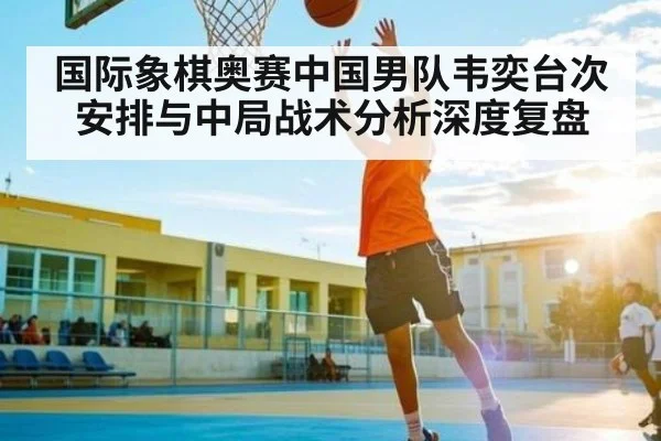 国际象棋奥赛中国男队韦奕台次安排与中局战术分析深度复盘