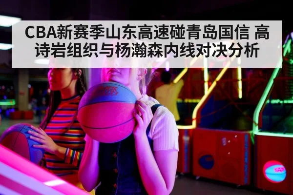 CBA新赛季山东高速碰青岛国信 高诗岩组织与杨瀚森内线对决分析