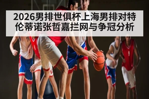 2026男排世俱杯上海男排对特伦蒂诺张哲嘉拦网与争冠分析